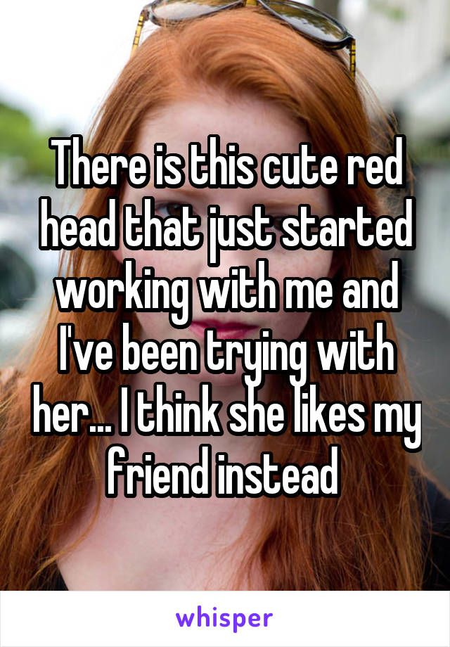 There is this cute red head that just started working with me and I've been trying with her... I think she likes my friend instead 