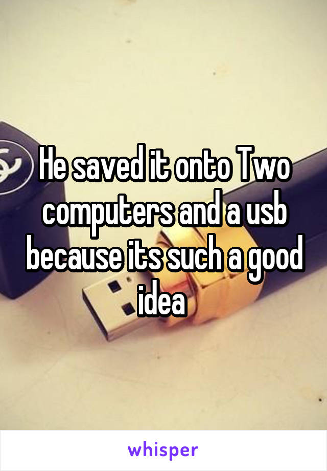 He saved it onto Two computers and a usb because its such a good idea 