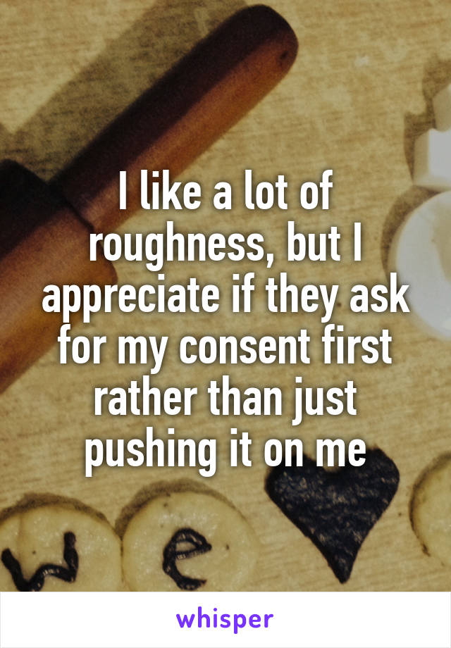 I like a lot of roughness, but I appreciate if they ask for my consent first rather than just pushing it on me
