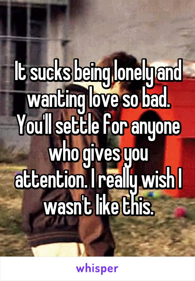 It sucks being lonely and wanting love so bad. You'll settle for anyone who gives you attention. I really wish I wasn't like this.