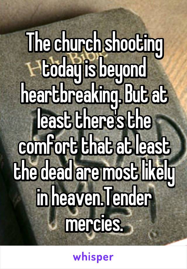 The church shooting today is beyond heartbreaking. But at least there's the comfort that at least the dead are most likely in heaven.Tender mercies.