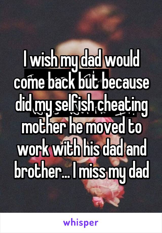 I wish my dad would come back but because did my selfish cheating mother he moved to work with his dad and brother... I miss my dad