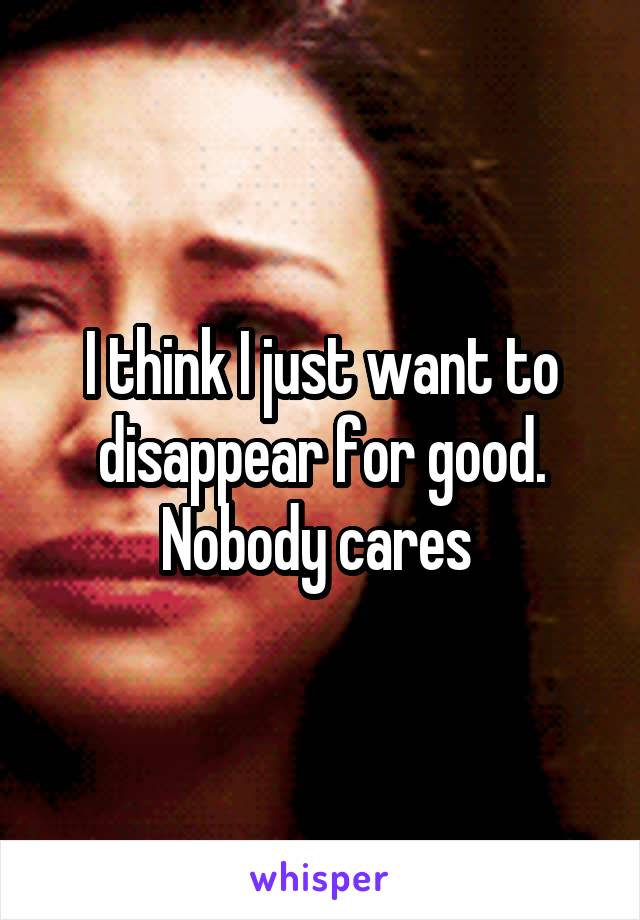 I think I just want to disappear for good. Nobody cares 