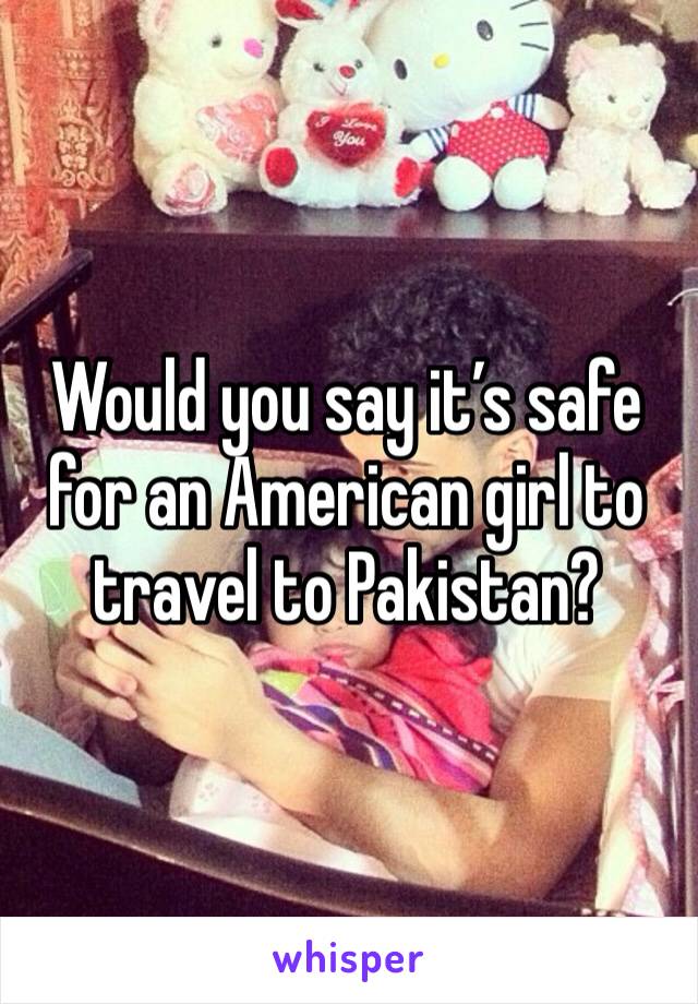 Would you say it’s safe for an American girl to travel to Pakistan? 