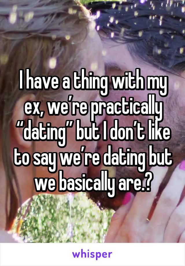 I have a thing with my ex, we’re practically “dating” but I don’t like to say we’re dating but we basically are.😒