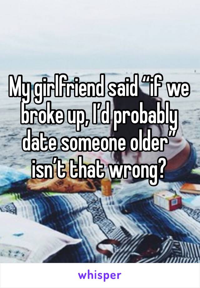 My girlfriend said “if we broke up, I’d probably date someone older” isn’t that wrong?
