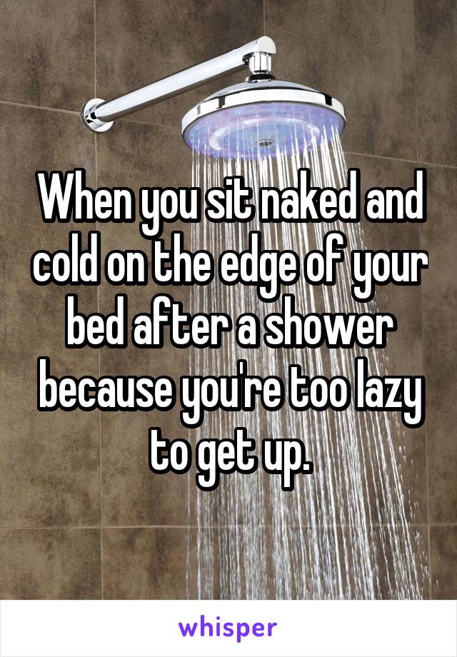 When you sit naked and cold on the edge of your bed after a shower because you're too lazy to get up.