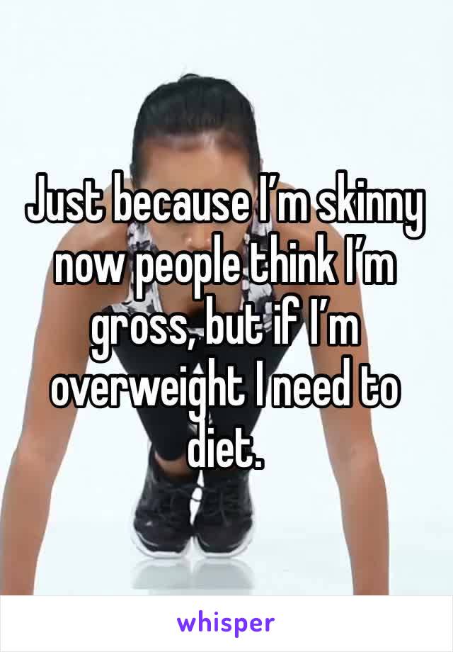 Just because I’m skinny now people think I’m gross, but if I’m overweight I need to diet.
