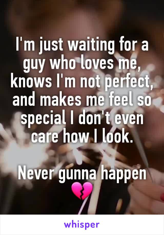 I'm just waiting for a guy who loves me, knows I'm not perfect, and makes me feel so special I don't even care how I look.

Never gunna happen 💔