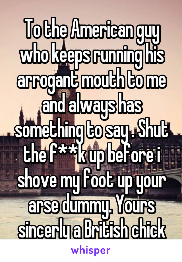 To the American guy who keeps running his arrogant mouth to me and always has something to say . Shut the f**k up before i shove my foot up your arse dummy. Yours sincerly a British chick