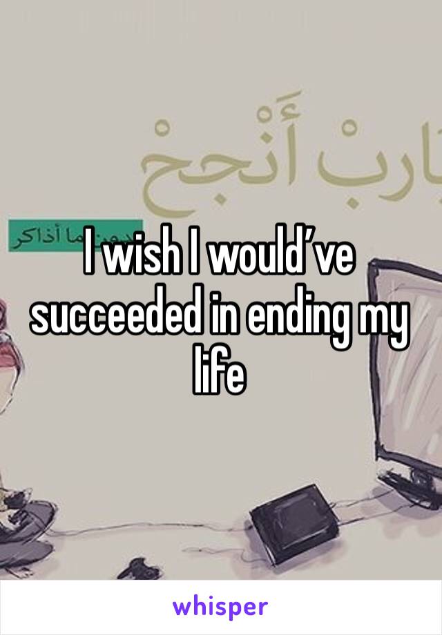 I wish I would’ve succeeded in ending my life