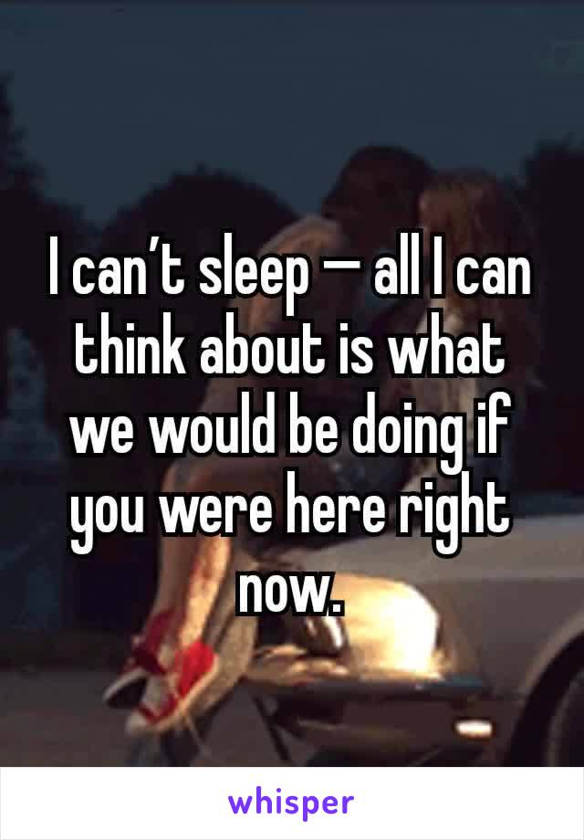 I can’t sleep — all I can think about is what
we would be doing if you were here right
now.