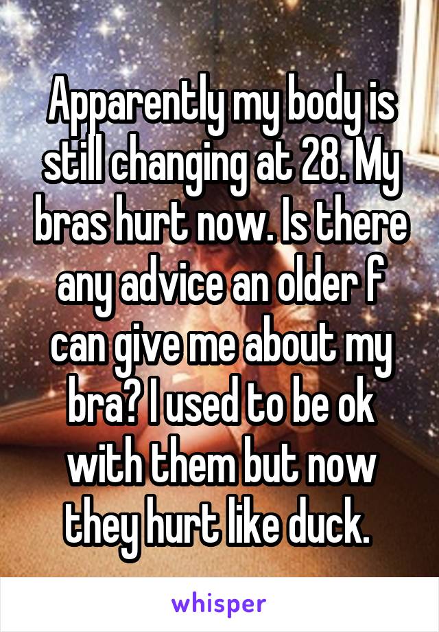 Apparently my body is still changing at 28. My bras hurt now. Is there any advice an older f can give me about my bra? I used to be ok with them but now they hurt like duck. 