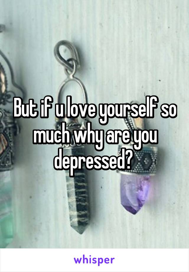 But if u love yourself so much why are you depressed? 