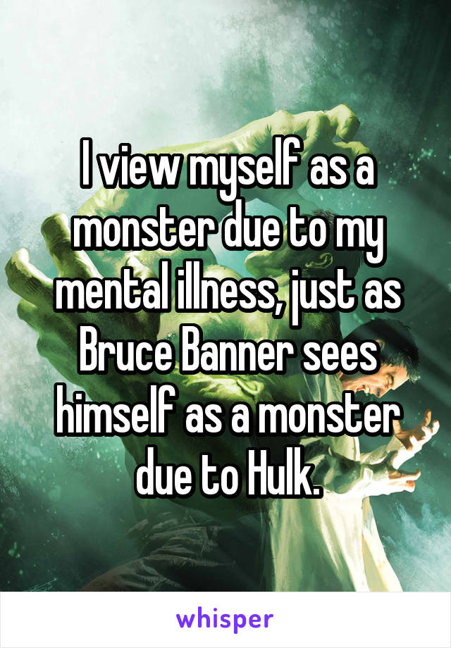 I view myself as a monster due to my mental illness, just as Bruce Banner sees himself as a monster due to Hulk.