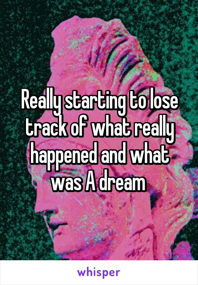 Really starting to lose track of what really happened and what was A dream 