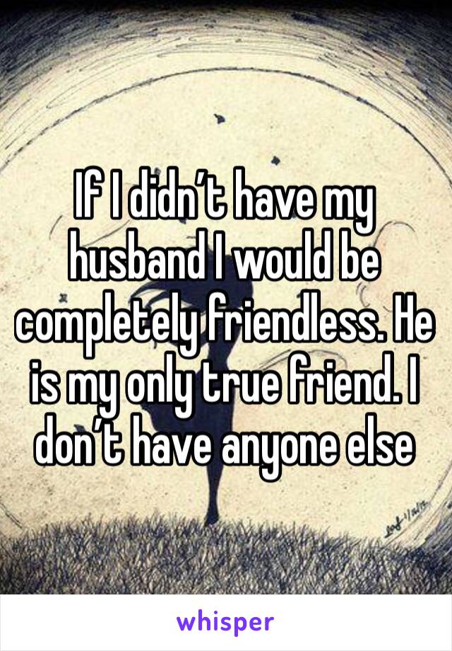 If I didn’t have my husband I would be completely friendless. He is my only true friend. I don’t have anyone else