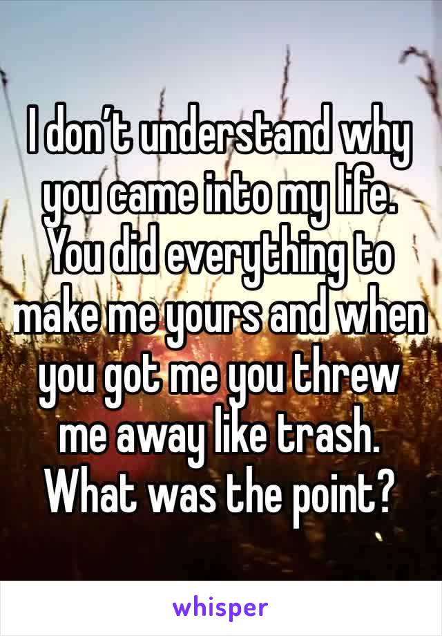 I don’t understand why you came into my life. You did everything to make me yours and when you got me you threw me away like trash. What was the point? 