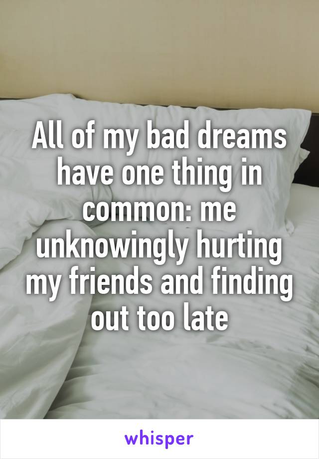 All of my bad dreams have one thing in common: me unknowingly hurting my friends and finding out too late
