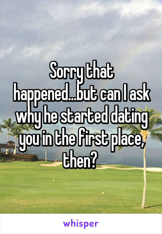 Sorry that happened...but can I ask why he started dating you in the first place, then? 