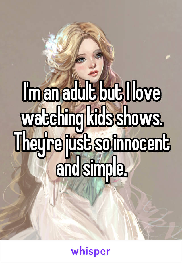I'm an adult but I love watching kids shows. They're just so innocent and simple.