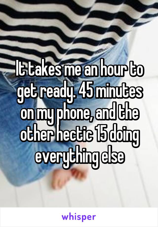 It takes me an hour to get ready. 45 minutes on my phone, and the other hectic 15 doing everything else