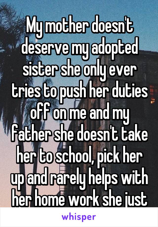 My mother doesn't deserve my adopted sister she only ever tries to push her duties off on me and my father she doesn't take her to school, pick her up and rarely helps with her home work she just
