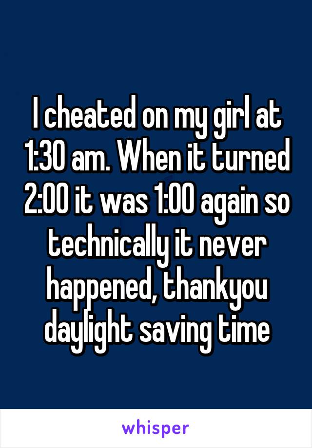 I cheated on my girl at 1:30 am. When it turned 2:00 it was 1:00 again so technically it never happened, thankyou daylight saving time