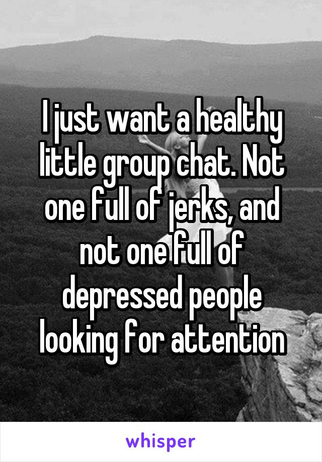 I just want a healthy little group chat. Not one full of jerks, and not one full of depressed people looking for attention