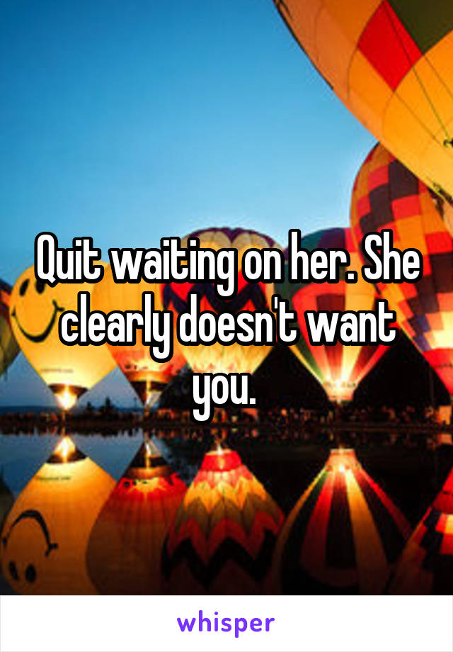 Quit waiting on her. She clearly doesn't want you. 