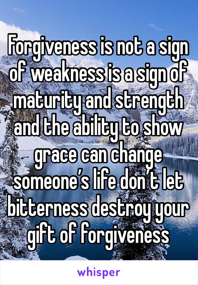 Forgiveness is not a sign of weakness is a sign of  maturity and strength and the ability to show grace can change someone’s life don’t let bitterness destroy your gift of forgiveness