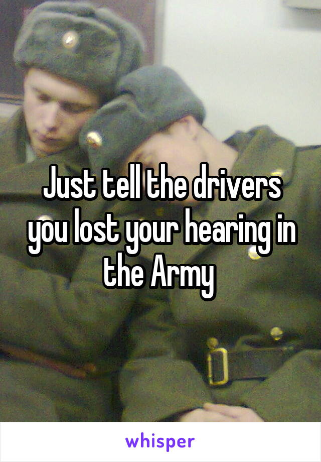 Just tell the drivers you lost your hearing in the Army 
