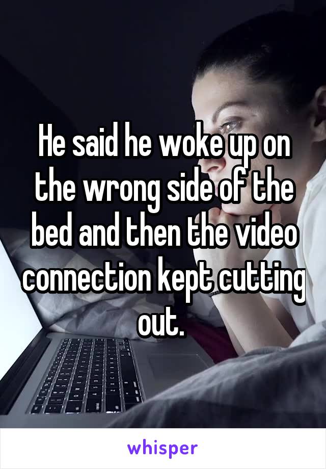 He said he woke up on the wrong side of the bed and then the video connection kept cutting out. 
