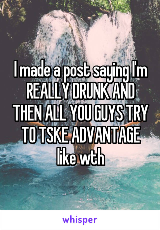 I made a post saying I'm REALLY DRUNK AND THEN ALL YOU GUYS TRY TO TSKE ADVANTAGE like wth