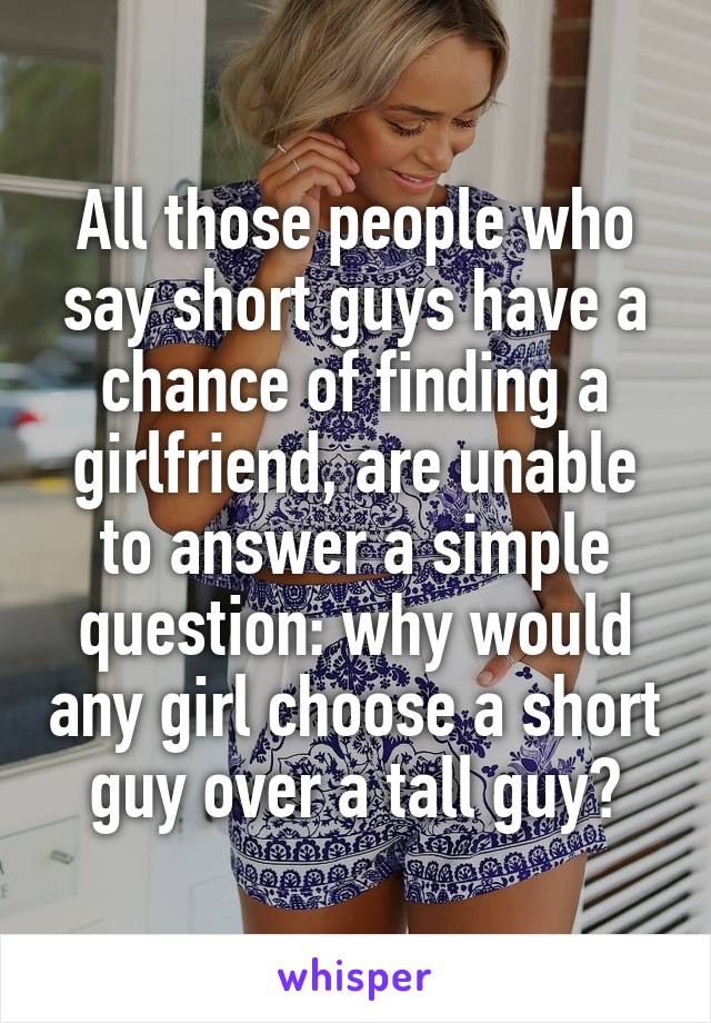 All those people who say short guys have a chance of finding a girlfriend, are unable to answer a simple question: why would any girl choose a short guy over a tall guy?