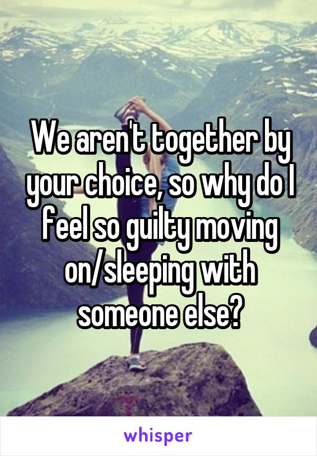 We aren't together by your choice, so why do I feel so guilty moving on/sleeping with someone else?