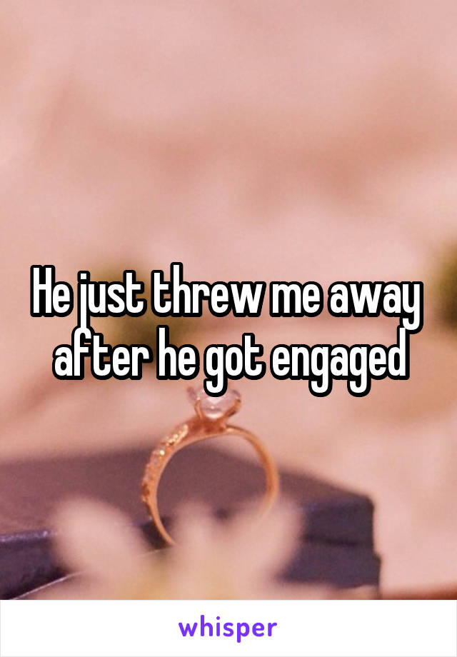 He just threw me away  after he got engaged
