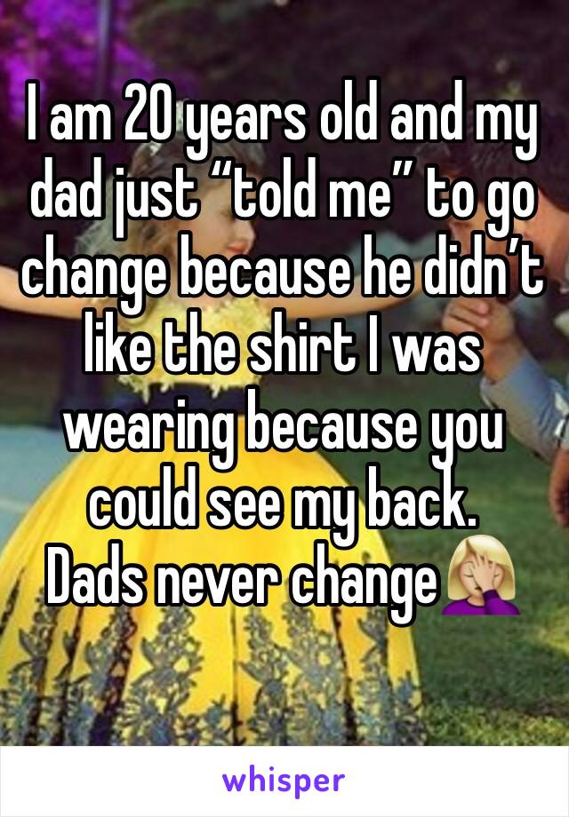 I am 20 years old and my dad just “told me” to go change because he didn’t like the shirt I was wearing because you could see my back. 
Dads never change🤦🏼‍♀️