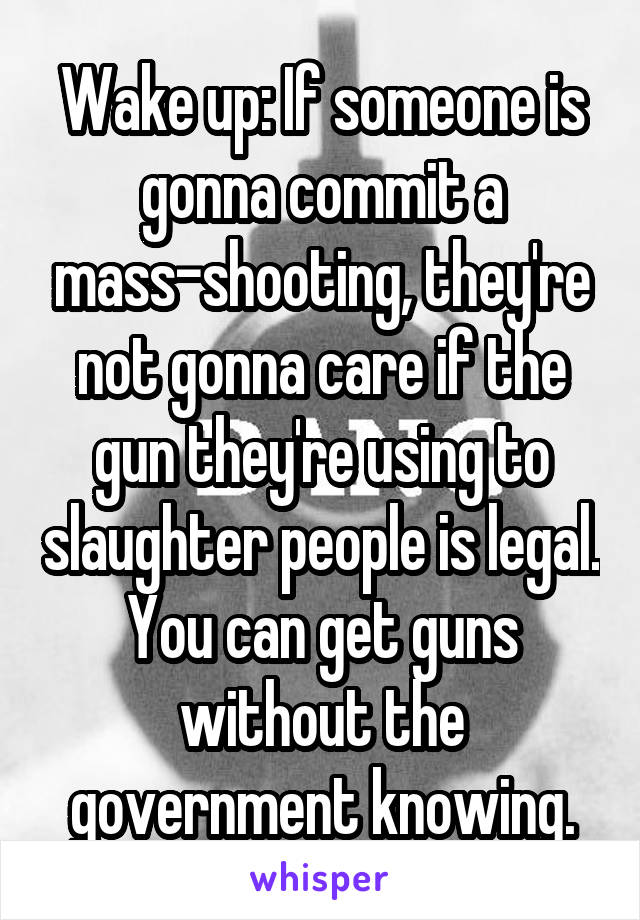 Wake up: If someone is gonna commit a mass-shooting, they're not gonna care if the gun they're using to slaughter people is legal. You can get guns without the government knowing.
