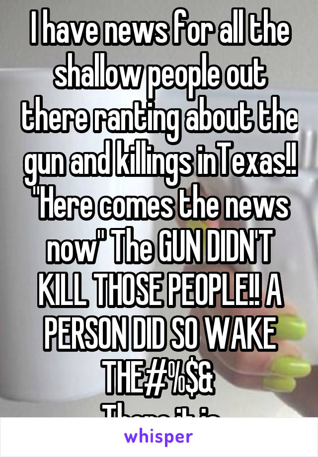 I have news for all the shallow people out there ranting about the gun and killings inTexas!! "Here comes the news now" The GUN DIDN'T KILL THOSE PEOPLE!! A PERSON DID SO WAKE THE#%$& 
There it is