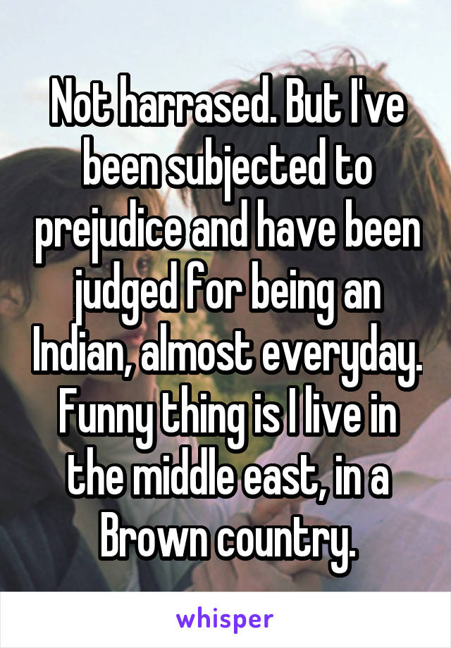 Not harrased. But I've been subjected to prejudice and have been judged for being an Indian, almost everyday. Funny thing is I live in the middle east, in a Brown country.