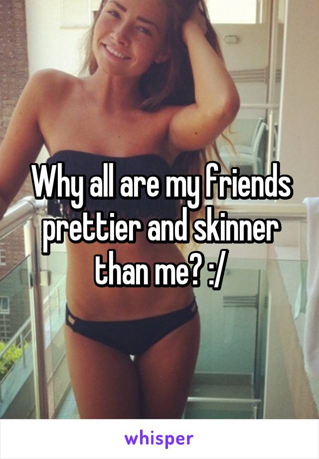 Why all are my friends prettier and skinner than me? :/
