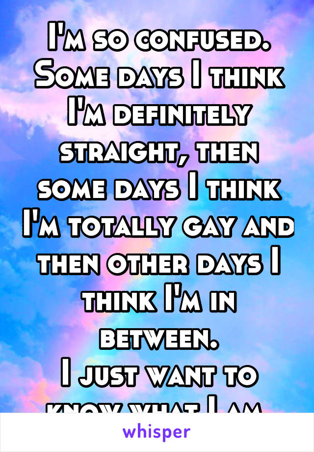 I'm so confused. Some days I think I'm definitely straight, then some days I think I'm totally gay and then other days I think I'm in between.
I just want to know what I am 