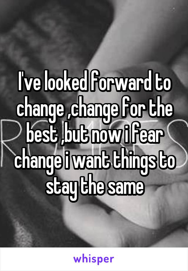 I've looked forward to change ,change for the best ,but now i fear change i want things to stay the same