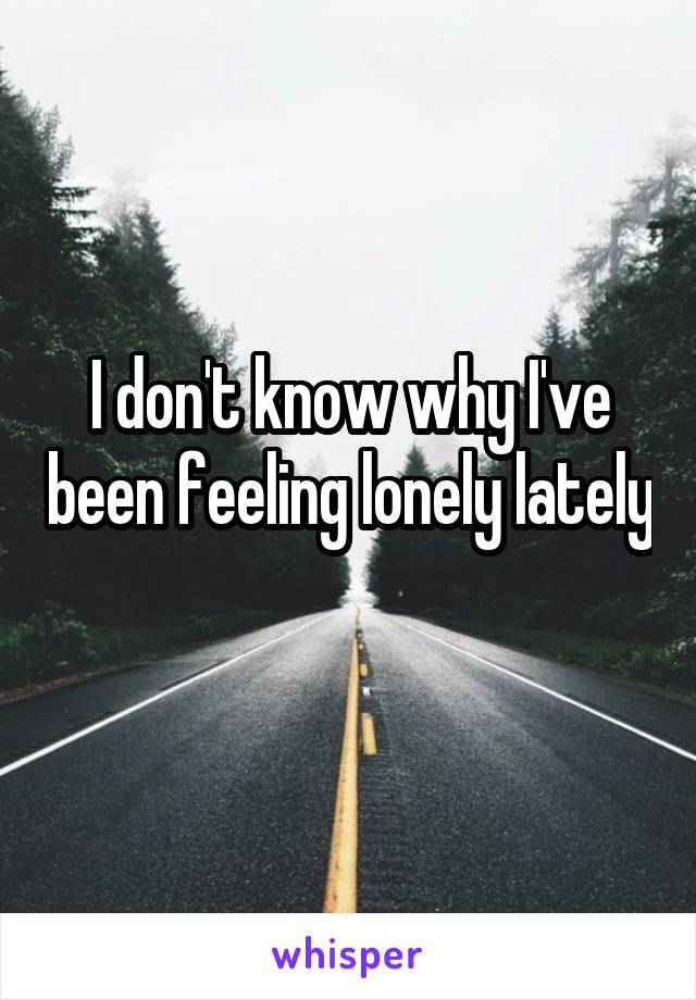 I don't know why I've been feeling lonely lately 