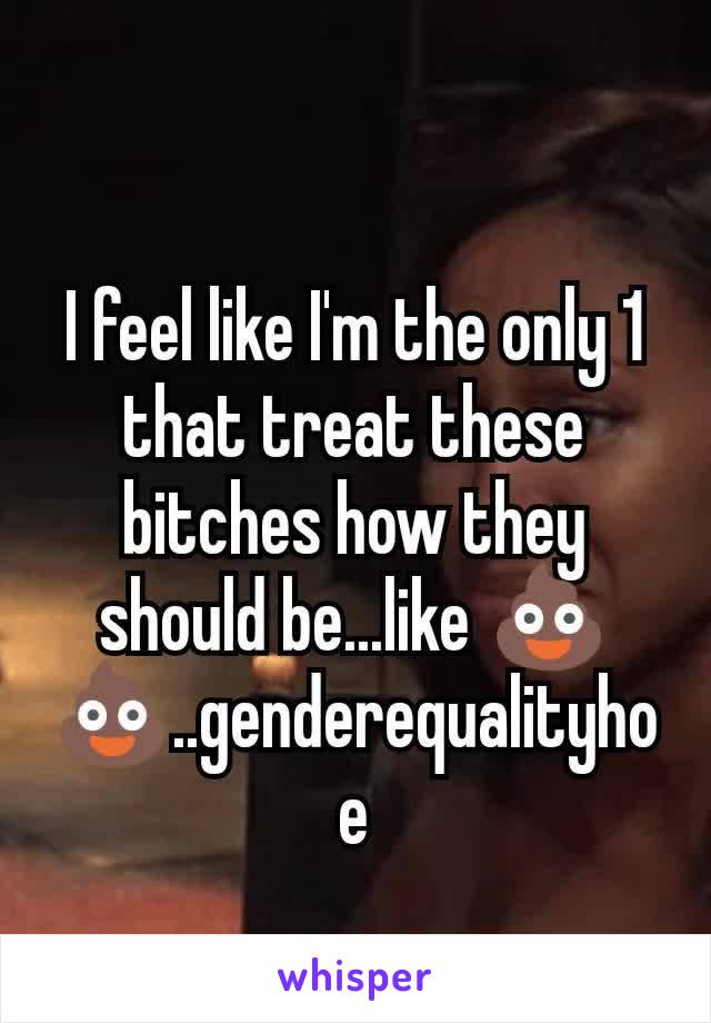 I feel like I'm the only 1 that treat these bitches how they should be...like 💩💩..genderequalityhoe