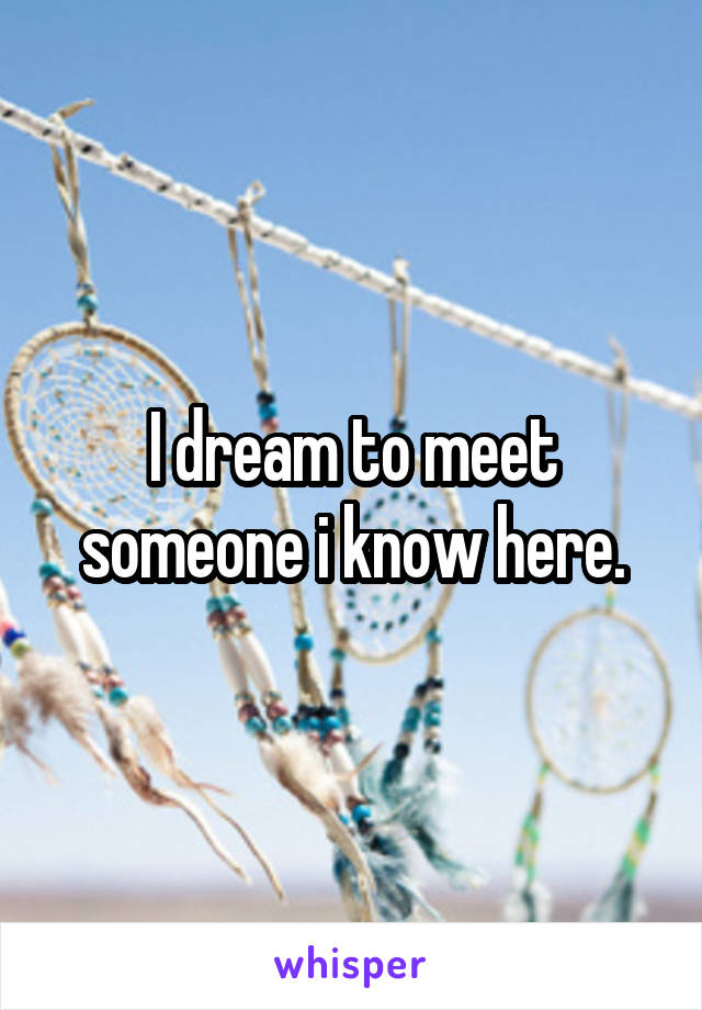 I dream to meet someone i know here.