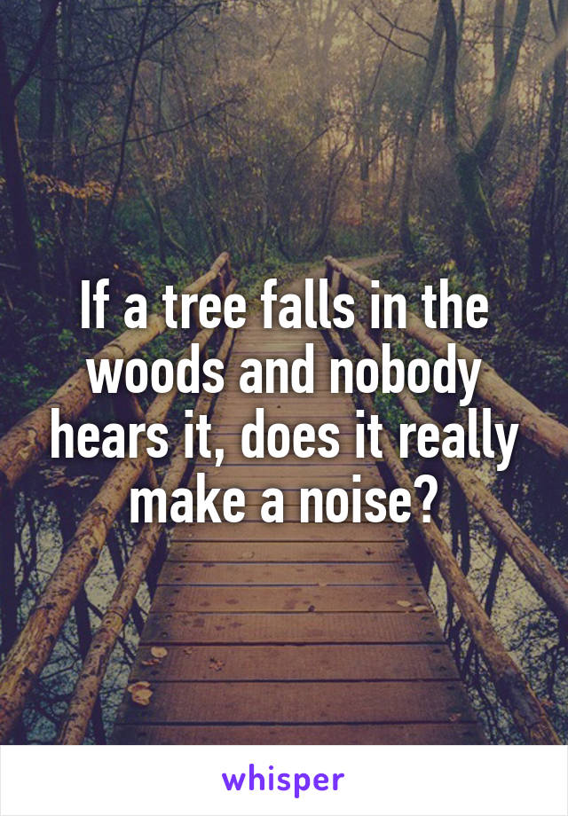 If a tree falls in the woods and nobody hears it, does it really make a noise?
