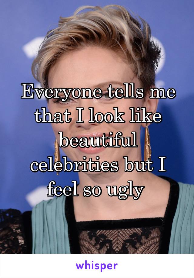 Everyone tells me that I look like beautiful celebrities but I feel so ugly 