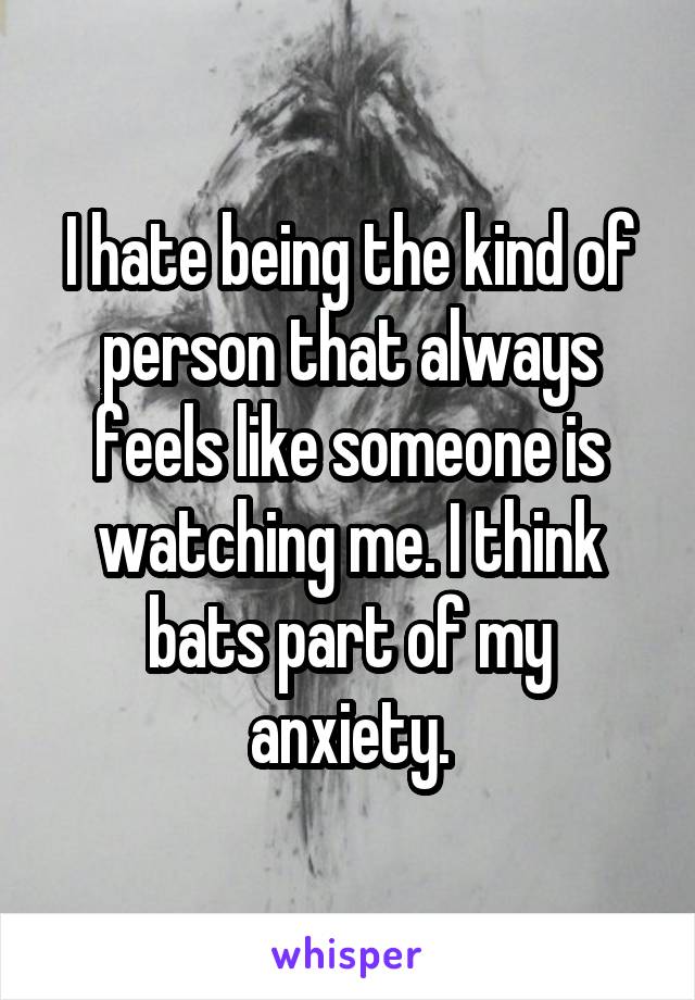 I hate being the kind of person that always feels like someone is watching me. I think bats part of my anxiety.